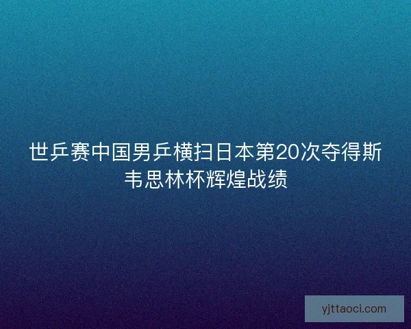 世乒赛中国男乒横扫日本第20次夺得斯韦思林杯辉煌战绩