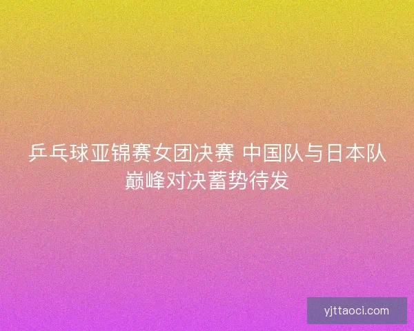 乒乓球亚锦赛女团决赛 中国队与日本队巅峰对决蓄势待发