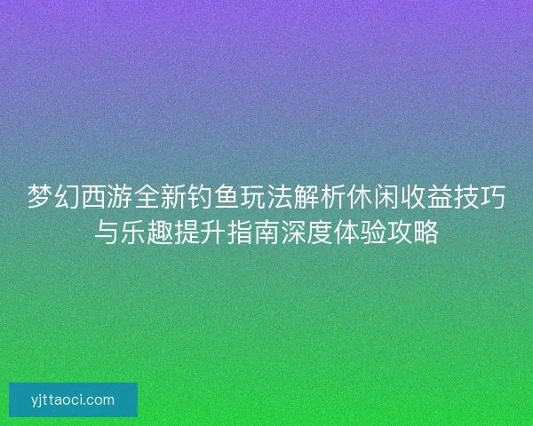 梦幻西游全新钓鱼玩法解析休闲收益技巧与乐趣提升指南深度体验攻略