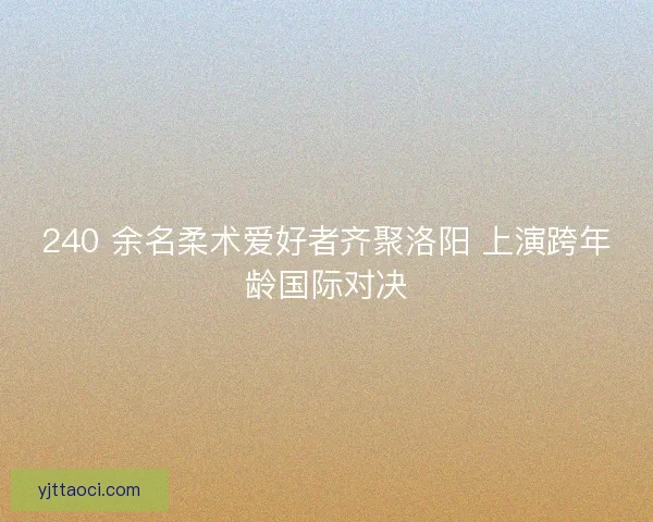 240 余名柔术爱好者齐聚洛阳 上演跨年龄国际对决
