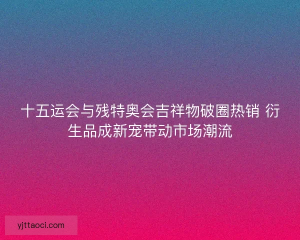 十五运会与残特奥会吉祥物破圈热销 衍生品成新宠带动市场潮流