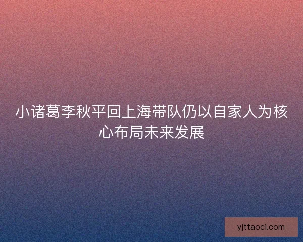 小诸葛李秋平回上海带队仍以自家人为核心布局未来发展