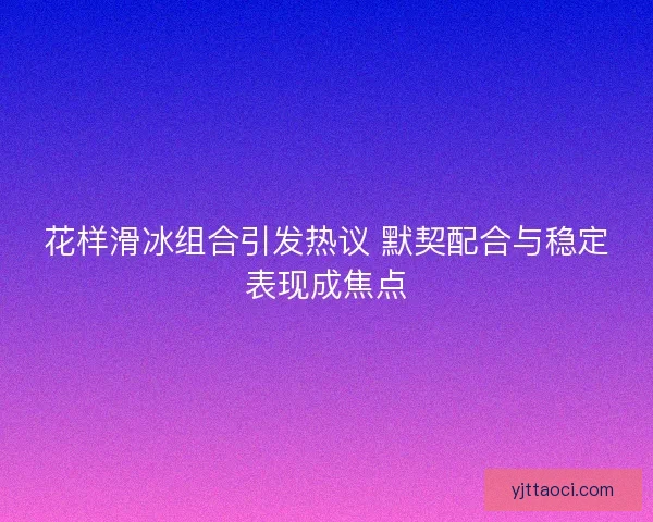 花样滑冰组合引发热议 默契配合与稳定表现成焦点
