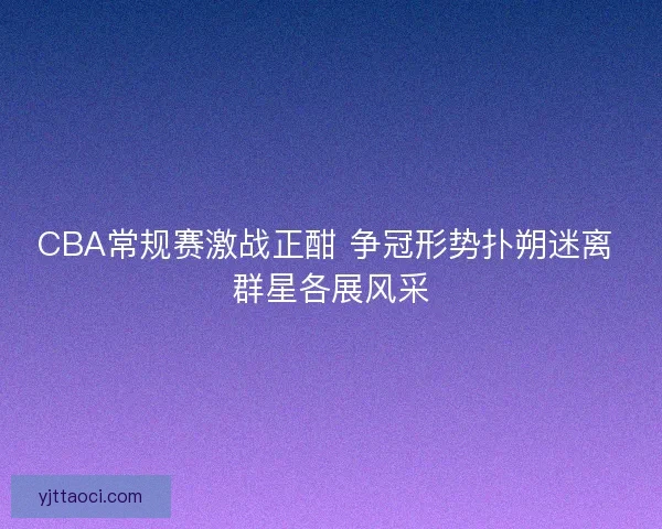 CBA常规赛激战正酣 争冠形势扑朔迷离 群星各展风采